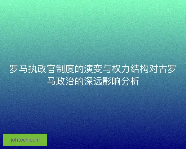 罗马执政官制度的演变与权力结构对古罗马政治的深远影响分析
